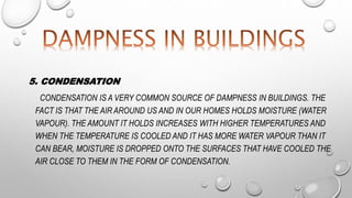 5. CONDENSATION
CONDENSATION IS A VERY COMMON SOURCE OF DAMPNESS IN BUILDINGS. THE
FACT IS THAT THE AIR AROUND US AND IN OUR HOMES HOLDS MOISTURE (WATER
VAPOUR). THE AMOUNT IT HOLDS INCREASES WITH HIGHER TEMPERATURES AND
WHEN THE TEMPERATURE IS COOLED AND IT HAS MORE WATER VAPOUR THAN IT
CAN BEAR, MOISTURE IS DROPPED ONTO THE SURFACES THAT HAVE COOLED THE
AIR CLOSE TO THEM IN THE FORM OF CONDENSATION.
 