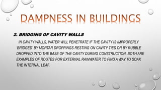 2. BRIDGING OF CAVITY WALLS
IN CAVITY WALLS, WATER WILL PENETRATE IF THE CAVITY IS IMPROPERLY
‘BRIDGED’ BY MORTAR DROPPINGS RESTING ON CAVITY TIES OR BY RUBBLE
DROPPED INTO THE BASE OF THE CAVITY DURING CONSTRUCTION. BOTH ARE
EXAMPLES OF ROUTES FOR EXTERNAL RAINWATER TO FIND A WAY TO SOAK
THE INTERNAL LEAF.
 