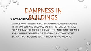 3. HYGROSCOPIC SALTS
AN ADDITIONAL PROBLEM IS THAT THE WATER ABSORBED INTO WALLS
IN THIS WAY CONTAINS DISSOLVED SALTS IN THE FORM OF NITRATES,
SULPHATES AND CHLORIDES. THESE ARE LEFT ON THE WALL SURFACES
AS THE WATER EVAPORATES. THE PROBLEM IS THAT SOME OF THE
SALTS ATTRACT MOISTURE (WHAT IS KNOWN AS HYGROSCOPIC).
 