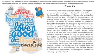 Conclusion
In conclusion, from all my audience feedback I can say that I
was successful in creating an authentic video that conforms to
the Children film soundtrack genre. The narrative quality of my
video seemed to work effectively in communicating the
meaning behind the lyrics and the story I interpreted and
displayed. I am pleased my audience received and understood
many of the themes that run throughout my video such as the
adventurous aspect of Paddington Bear returning home. I am
impressed that my target audience were able to follow these
themes and the narrative that I created, without having
recourse to the song. This assures me of my ability to create a
video that successfully reflects the song and genre I chose. It is
clear that my use of editing and camerawork communicated to
my audience in a way that was accessible to them. Locations
was one of the elements that many of my audience members
picked up on and thought was interesting and engaging,
meaning I achieved the visual appeal I had intended. I was also
very proud of the fact I received very little negative feedback
or comments of improvement, illustrating I was successful in
producing a good quality video.
As a conclusion I have gathered all my primary audience feedback: technical feedback, spontaneous neutral feedback and the structured questionnaire feedback
and produced a ‘Word Cloud’, this allows me to expose all my feedback in an intense area so I can focus on specific feedback for my conclusion.
 