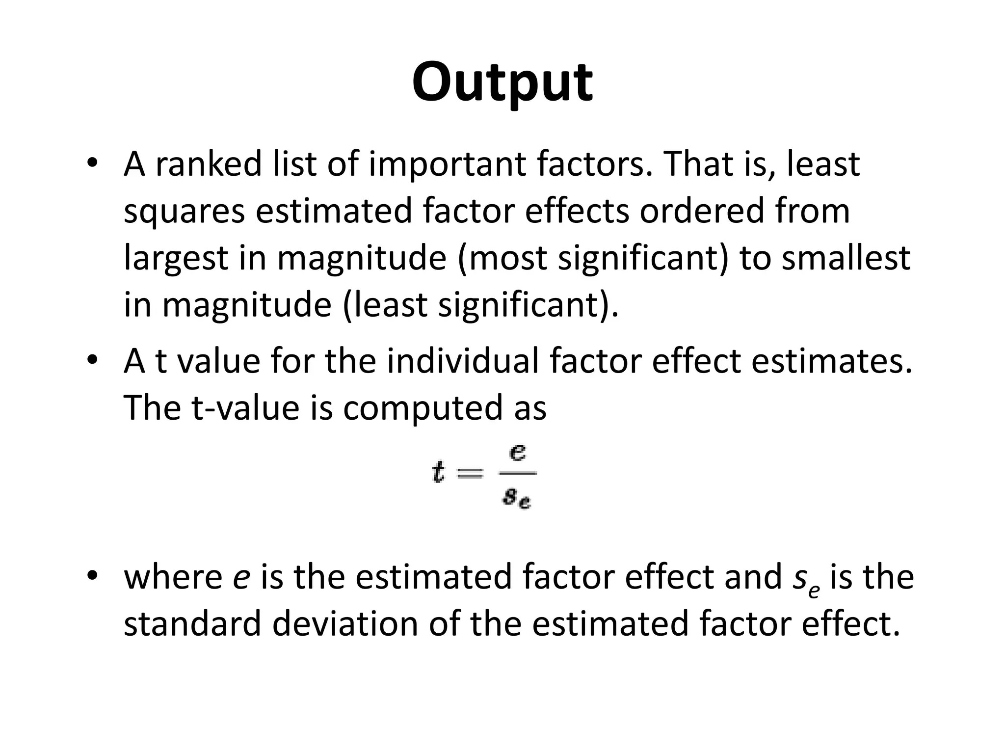 Output
• A ranked list of important factors. That is, least
squares estimated factor effects ordered from
largest in magnitude (most significant) to smallest
in magnitude (least significant).
• A t value for the individual factor effect estimates.
The t-value is computed as
• where e is the estimated factor effect and se is the
standard deviation of the estimated factor effect.
 