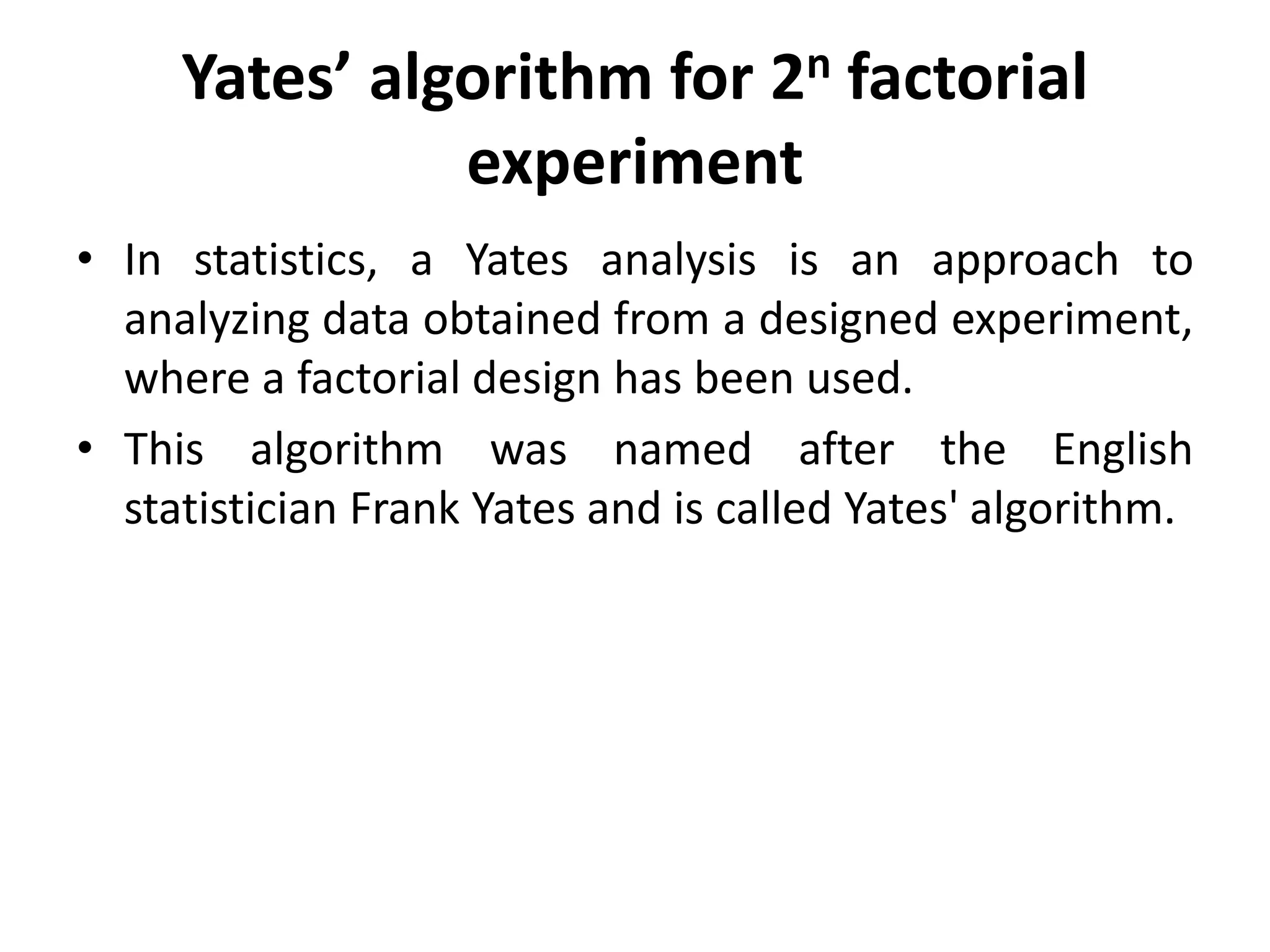 Yates’ algorithm for 2n factorial
experiment
• In statistics, a Yates analysis is an approach to
analyzing data obtained from a designed experiment,
where a factorial design has been used.
• This algorithm was named after the English
statistician Frank Yates and is called Yates' algorithm.
 