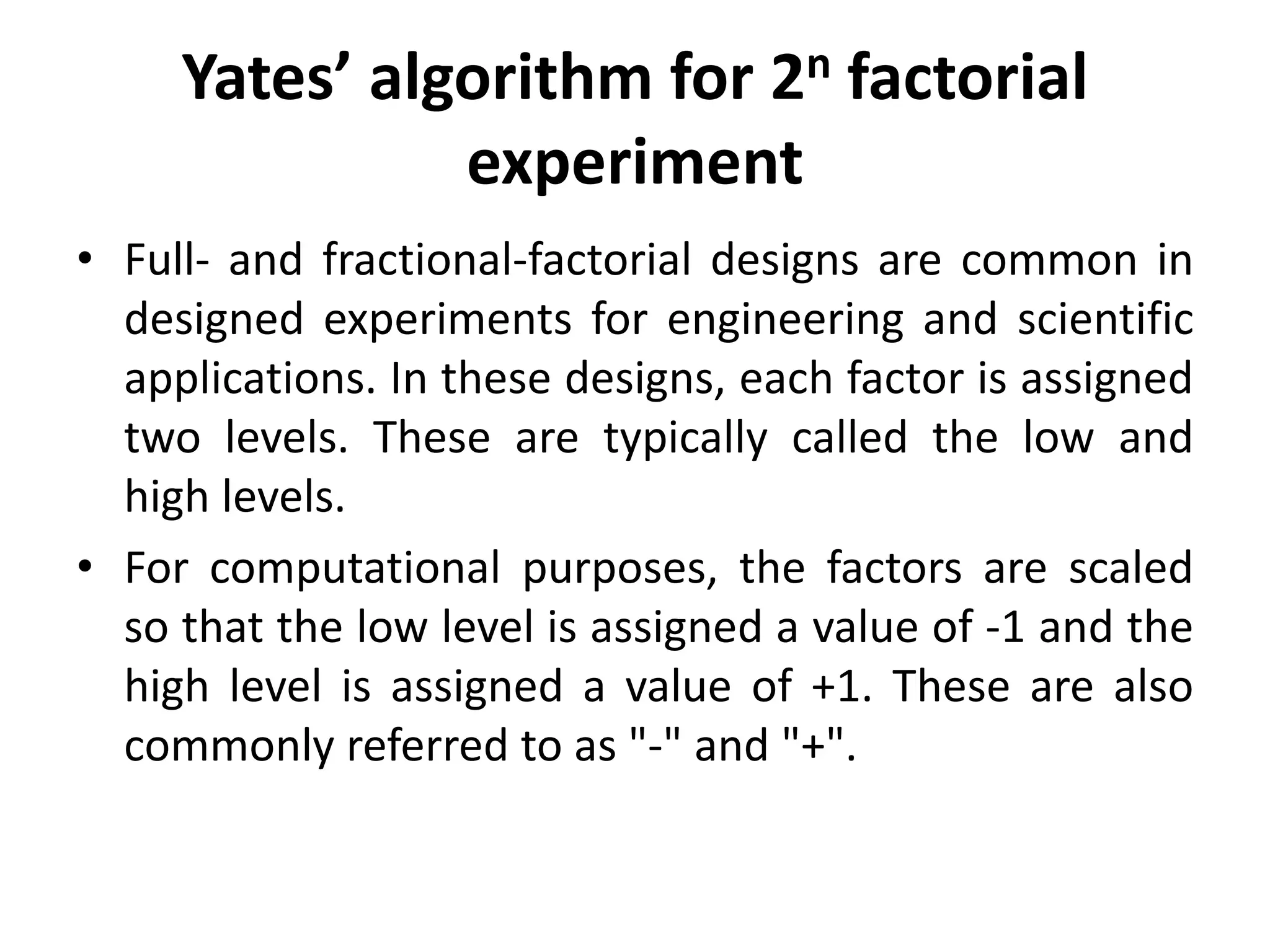 Yates’ algorithm for 2n factorial
experiment
• Full- and fractional-factorial designs are common in
designed experiments for engineering and scientific
applications. In these designs, each factor is assigned
two levels. These are typically called the low and
high levels.
• For computational purposes, the factors are scaled
so that the low level is assigned a value of -1 and the
high level is assigned a value of +1. These are also
commonly referred to as "-" and "+".
 