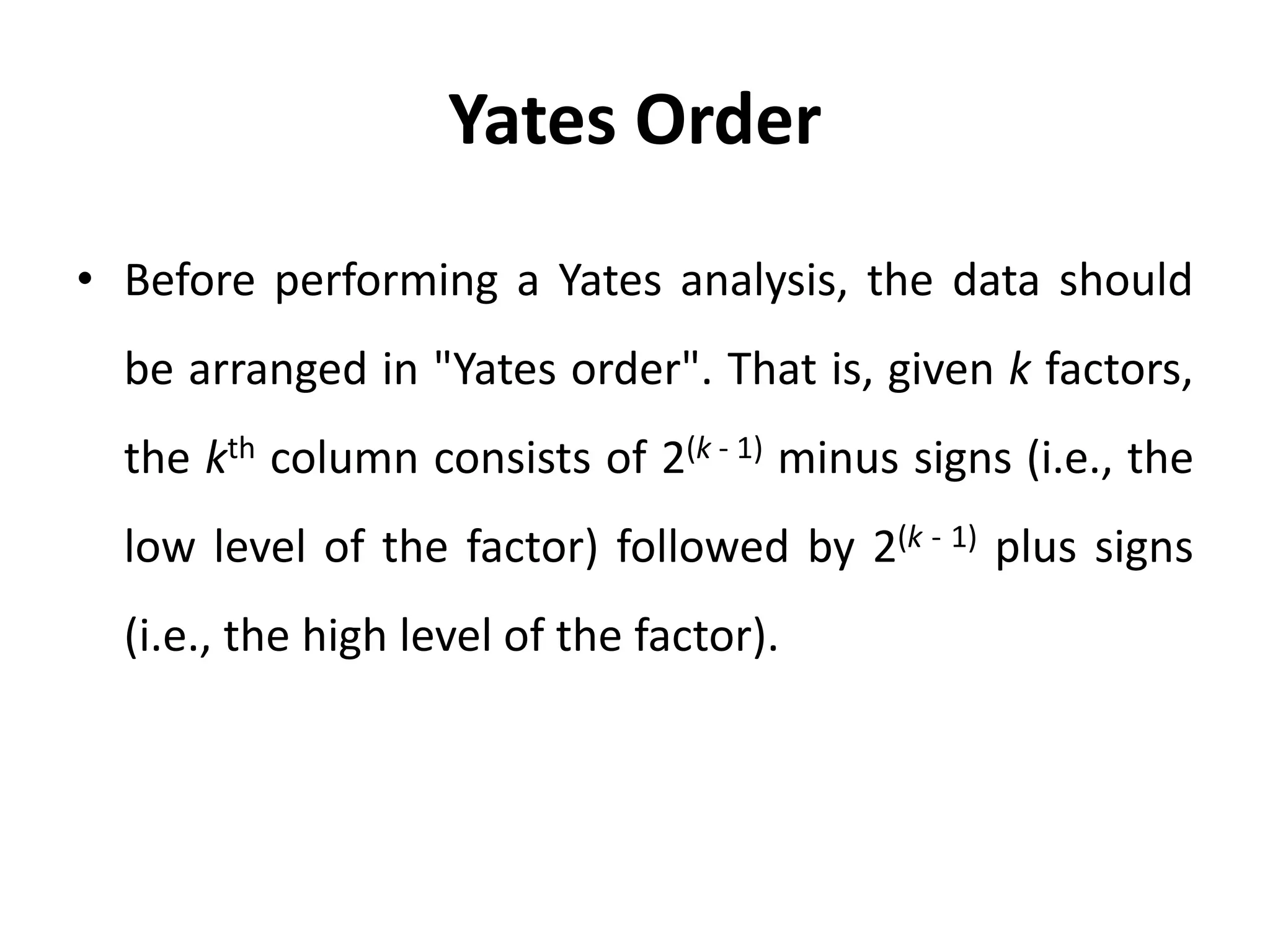 Yates Order
• Before performing a Yates analysis, the data should
be arranged in "Yates order". That is, given k factors,
the kth column consists of 2(k - 1) minus signs (i.e., the
low level of the factor) followed by 2(k - 1) plus signs
(i.e., the high level of the factor).
 