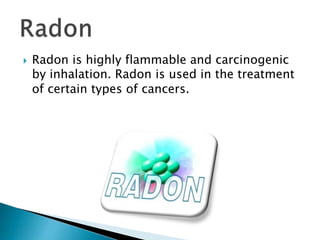  Radon is highly flammable and carcinogenic
by inhalation. Radon is used in the treatment
of certain types of cancers.
 