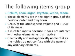  Helium, neon, argon, krypton, xenon, radon.
 These elements are in the eighth group of the
periodic order and they form
 0.93% of the atmospheric volume and 1.29%
of its mass.
 It is called inertia because it does not interact
with other elements ie it is inactive
 Chemically and metaphorically noble of it as
the nobles do not confuse with the general
any ordinary elements.
 