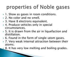  1. Show as gases in room conditions.
 2. No color and no smell.
 3. Have 8 electrons equivalent.
 4. Produce vehicles only in special
circumstances.
 5. It is drawn from the air in liquefaction and
distillation.
 6. Found in the form of single-atom gases.
 7. Very weak internal attraction between their
atoms.
 8. It has very low melting and boiling grades.
 