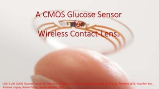 A CMOS Glucose Sensor
for
Wireless Contact-Lens[1]
[1]A 3-µW CMOS Glucose Sensor for Wireless Contact-Lens Tear Glucose Monitoring Yu-Te Liao, Member, IEEE, Huanfen Yao,
Andrew Lingley, Babak Parviz, Senior Member, IEEE.
 