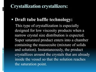 Crystallization crystallizers:
 Draft tube baffle technology:
This type of crystallization is especially
designed for low viscosity products when a
narrow crystal size distribution is expected.
Super saturated product enters into a chamber
containing the massecuite (mixture of solids
and solution). Instantaneously, the product
crystallizes around the crystals that are already
inside the vessel so that the solution reaches
the saturation point.
 