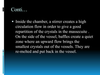 Conti…
 Inside the chamber, a stirrer creates a high
circulation flow in order to give a good
repartition of the crystals in the massecuite .
On the side of the vessel, baffles create a quiet
zone where an upward flow brings the
smallest crystals out of the vessels. They are
re-melted and put back in the vessel.
 