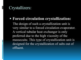 Crystallizers:
 Forced circulation crystallization:
The design of such a crystallization unit is
very similar to a forced circulation evaporator.
A vertical tubular heat exchanger is only
preferred due to the high viscosity of the
massecuite. This type of crystallization unit is
designed for the crystallization of salts out of
effluent.
 