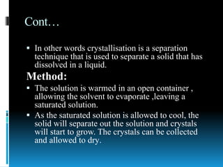 Cont…
 In other words crystallisation is a separation
technique that is used to separate a solid that has
dissolved in a liquid.
Method:
 The solution is warmed in an open container ,
allowing the solvent to evaporate ,leaving a
saturated solution.
 As the saturated solution is allowed to cool, the
solid will separate out the solution and crystals
will start to grow. The crystals can be collected
and allowed to dry.
 
