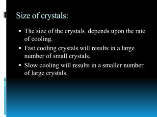 Size of crystals:
 The size of the crystals depends upon the rate
of cooling.
 Fast cooling crystals will results in a large
number of small crystals.
 Slow cooling will results in a smaller number
of large crystals.
 