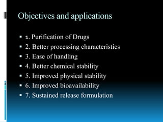 Objectives and applications
 1. Purification of Drugs
 2. Better processing characteristics
 3. Ease of handling
 4. Better chemical stability
 5. Improved physical stability
 6. Improved bioavailability
 7. Sustained release formulation
 