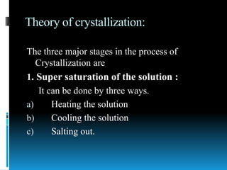 Theory of crystallization:
The three major stages in the process of
Crystallization are
1. Super saturation of the solution :
It can be done by three ways.
a) Heating the solution
b) Cooling the solution
c) Salting out.
 