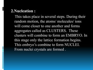 2.Nucleation :
This takes place in several steps. During their
random motion, the atoms/ molecules/ ions
will come closer to one another and forms
aggregates called as CLUSTERS. These
clusters will combine to form an EMBRYO. In
this stage only the lattice formation begins.
This embryo’s combine to form NUCLEI.
From nuclei crystals are formed .
 