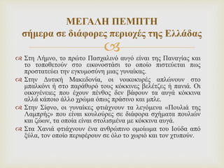 
 Στη Λήμνο, το πρώτο Πασχαλινό αυγό είναι της Παναγίας και
το τοποθετούν στο εικονοστάσι το οποίο πιστεύεται πως
προστατεύει την εγκυμοσύνη μιας γυναίκας.
 Στην Δυτική Μακεδονία, οι νοικοκυρές απλώνουν στο
μπαλκόνι ή στο παράθυρό τους κόκκινες βελέτζες ή πανιά. Οι
οικογένειες που έχουν πένθος δεν βάφουν τα αυγά κόκκινα
αλλά κάποιο άλλο χρώμα όπως πράσινο και μπλε.
 Στην Σίφνο, οι γυναίκες φτιάχνουν τα λεγόμενα «Πουλιά της
Λαμπρής» που είναι κουλούρες σε διάφορα σχήματα πουλιών
και ζώων, τα οποία είναι στολισμένα με κόκκινα αυγά.
 Στα Χανιά φτιάχνουν ένα ανθρώπινο ομοίωμα του Ιούδα από
ξύλα, τον οποίο περιφέρουν σε όλο το χωριό και τον χτυπούν.
ΜΕΓΑΛΗ ΠΕΜΠΤΗ
σήμερα σε διάφορες περιοχές της Ελλάδας
 