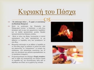 
Κυριακή του Πάσχα
 {Το απόγευμα πάλιν ... Τι χαρά ,τι αγαλίασις}
απ.Παιδική Πασχαλιά
 Μετά τα μεσάνυχτα της Κυριακής του
Πάσχα,αφού γινόταν η Ανάσταση ,ο ναός όλος
άστραφτε από το φως των χαρμόσυνων λαμπάδων
και τα παιδιά προκαλούσαν μεγάλο θόρυβο
πραγματοποιώντας διάφορες αταξίες.
 Μετά το τέλος της Θείας Λειτουργίας οι πιστοί
επιστρέφουν στο σπίτι προσέχοντας να μη
σβήσουν οι λαμπάδες τους που μεταφέρουν το
αγιο Φως.
 Θεωρείται καλοτυχία να μη σβήσει η λαμπάδα με
το Άγιο Φως μέχρι να φτάσουν οι πιστοί στο σπίτι
και μπαίνοντας, να “σταυρώσουν” το ανώφλι της
εξώπορτας. ενώ παλαιότερα ανανέωναν και το
φως του καντηλιού και μάλιστα προσπαθούσαν να
το κρατήσουν αναμμένο .
 Η πρωταγωνίστρια στο διήγημα «Χωρίς στεφάνι»
από το φόβο της κατακραυγής του κόσμου κρατά
τη λαμπάδα της, την αλειτούργητη, πίσω από το
παράθυρο και κλαίει για τη χαμένη της νεότητα.
 