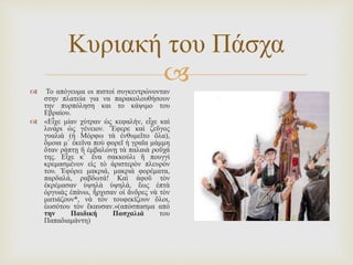 
Κυριακή του Πάσχα
 Το απόγευμα οι πιστοί συγκεντρώνονταν
στην πλατεία για να παρακολουθήσουν
την πυρπόληση και το κάψιμο του
Εβραίου.
 «Εἶχε μίαν χύτραν ὡς κεφαλήν, εἶχε καὶ
λινάρι ὡς γένειον. Ἔφερε καὶ ζεῦγος
γυαλιὰ (ἡ Μόρφω τὰ ἐνθυμεῖτο ὅλα),
ὅμοια μ᾽ ἐκεῖνα ποὺ φορεῖ ἡ γραῖα μάμμη
ὅταν ράπτῃ ἢ ἐμβαλώνῃ τὰ παλαιὰ ροῦχά
της. Εἶχε κ᾽ ἕνα σακκούλι ἢ πουγγὶ
κρεμασμένον εἰς τὸ ἀριστερὸν πλευρόν
του. Ἐφόρει μακριά, μακριὰ φορέματα,
παρδαλά, ραβδωτά! Καὶ ἀφοῦ τὸν
ἐκρέμασαν ὑψηλὰ ὑψηλά, ἕως ἑπτὰ
ὀργυιὰς ἐπάνω, ἤρχισαν οἱ ἄνδρες νὰ τὸν
ματιάζουν*, νὰ τὸν τουφεκίζουν ὅλοι,
ἑωσότου τὸν ἔκαυσαν.»(απόσπασμα από
την Παιδική Πασχαλιά του
Παπαδιαμάντη)
 