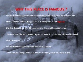 WHY THIS PLACE IS FAMOUS ?
• The Bermuda Triangle is famous for the disappearances of over 66 airplanes and
ships. The most famous disappearance is an airplane called flight 19.
• the ship disappeared over 30 years ago and it has not been seen since.
• The Bermuda Triangle is a windy yet sunny place. Its temperature is usually around
60-100+ degrees.
• The Bermuda Triangle does not have distinct seasons.
• The Bermuda Triangle has winds that are normally around 10 miles m.p.h.
 