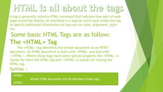 A tag is generally called a HTML command that indicate how part of web
page should be display. An attribute is a special word used inside the tag
to specify additional information to tag such as color, alignment ,style
etc.
Some basic HTML Tags are as follow:
The <HTML> Tag
The <HTML> tag identifies the simple document as an HTMT
document. An HTML document is start with <HTML> and end with
</HTML >. Where those tags have some special property like <HTML> is
stands for start the HTML tag and </HTML> is stands for closing the
HTML tag.
Syntax :
<HTML>
Whole HTML document will lie between those tags
<HTML>
 