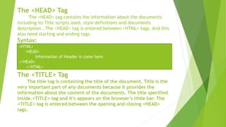The <HEAD> Tag
The <HEAD> tag contains the information about the documents
including its Title scripts used, style definitions and documents
description . The <HEAD> tag is entered between <HTML> tags. And this
also need starting and ending tags.
Syntax:
The <TITLE> Tag
The title tag is containing the title of the document. Title is the
very important part of any documents because it provides the
information about the content of the documents. The title specified
inside.<TITLE> tag and it’s appears on the browser’s tittle bar. The
<TITLE> tag is entered between the opening and closing <HEAD>
tags.
<HTML>
<HEAD>
Information of Header is come here
</HEAD>
</HTML>
 