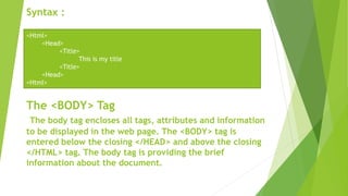 Syntax :
The <BODY> Tag
The body tag encloses all tags, attributes and information
to be displayed in the web page. The <BODY> tag is
entered below the closing </HEAD> and above the closing
</HTML> tag. The body tag is providing the brief
information about the document.
<Html>
<Head>
<Title>
This is my title
<Title>
<Head>
<Html>
 