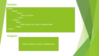 Syntax:
Output:-
<Html>
<Head>
<Title>
This is my title
</Title>
</Head>
<Body>
Hello friends my name is sadhana keer.
</Body>
</Html>
Hello friends my name is sadhana keer.
 