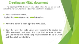 To creating an HTML document using a text editor. We can use any text
editor that we want. To create a document just follows these steps :-
 Open text editor by clicking
Application Accessories Text editor.
 When the editor is open type the HTML code.
 Now the save the code using save command to saving the
HTML document ,just select the code that we want to save,
give the desire files name along with extension .HTML or .HTM
and then click save button.
 