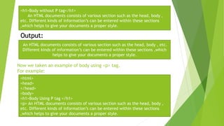 Now we taken an example of body using <p> tag.
For example:
<h1>Body without P tag</h1>
An HTML documents consists of various section such as the head, body ,
etc. Different kinds of information’s can be entered within these sections
,which helps to give your documents a proper style.
Output:
An HTML documents consists of various section such as the head, body , etc.
Different kinds of information’s can be entered within these sections ,which
helps to give your documents a proper style.
<html>
<head>
</head>
<body>
<h1>Body Using P tag </h1>
<p> An HTML documents consists of various section such as the head, body ,
etc. Different kinds of information’s can be entered within these sections
,which helps to give your documents a proper style.
 