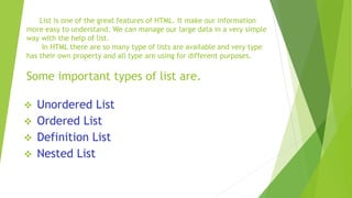 List is one of the great features of HTML. It make our information
more easy to understand. We can manage our large data in a very simple
way with the help of list.
In HTML there are so many type of lists are available and very type
has their own property and all type are using for different purposes.
Some important types of list are.
 Unordered List
 Ordered List
 Definition List
 Nested List
 