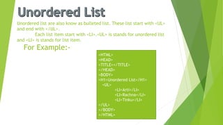 Unordered list are also know as bulleted list. These list start with <UL>
and end with </UL>.
Each list item start with <LI>.<UL> is stands for unordered list
and <LI> is stands for list item.
For Example:-
<HTML>
<HEAD>
<TITLE></TITLE>
</HEAD>
<BODY>
<H1>Unordered List</H1>
<UL>
<LI>Arti</LI>
<LI>Rachna</LI>
<LI>Tinku</LI>
</UL>
</BODY>
</HTML>
 