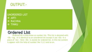 OUTPUT:-
Ordered list is also know as number list. This list is denoted with
<OL> tag . It is identical to an unordered list except it use <OL> in a
place of <UL>. Here <OL> is stands for ordered list. In this list content
is appear with the help of number like 1,2,3 and so on.
UNORDERED LIST
 ARTI
 RACHNA
 TINKU
 