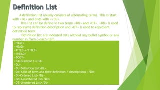 A definition list usually consists of alternating terms. This is start
with <DL> and ends with </DL>.
This list can be define in two terms <DD> and <DT>. <DD> is used
to represent definition description and <DT> is used to represent
definition term.
Definition list are indented lists without any bullet symbol or any
number in from o each item.
<HTML>
<HEAD>
<TITLE></TITLE>
</HEAD>
<BODY>
<h4>Example 1</H4>
<DL>
<DL>Definition List<DL>
<Dd>A list of term and their definition / descripitions </Dd>
<Dt>Ordered List</Dt>
<Dd>A numbered list</Dd>
<DT>Unordered List</Dt>
 