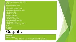 <Dd>An unnumbered list.</Dd>
</Dl>
<H4>Example 2</H4>
<Dl>
<Dt>God of Cricket </DT
<Dd>Sachin Tenduulkar</Dd>
<Dt>Sports</Dt>
<Dd>Cricket</Dd>
<Dd>Hocky</Dd>
<Dd>kabaddi</Dd>
<Dt>Personality</Dt>
<Dd>Legend for all</Dd>
<Dt>Genrel</Dt>
<Dd>Best Human being </Dd>
</Dl>
</BODY>
</HTML>
Output :
Example-1
Definition list
A list of terms and their definitions/descriptions
 