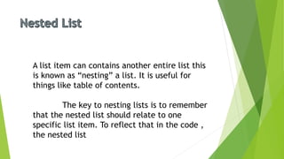 A list item can contains another entire list this
is known as “nesting” a list. It is useful for
things like table of contents.
The key to nesting lists is to remember
that the nested list should relate to one
specific list item. To reflect that in the code ,
the nested list
 