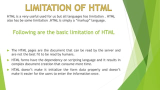 HTML is a very useful used for us but all languages has limitation . HTML
also has be some limitation .HTML is simply a “markup” language.
 The HTML pages are the document that can be read by the server and
are not the best fit to be read by humans.
 HTML forms have the dependency on scripting language and it results in
complex document creation that consume more time.
 HTML doesn’t make it initialize the form data properly and doesn’t
make it easier for the users to enter the information once.
Following are the basic limitation of HTML
 