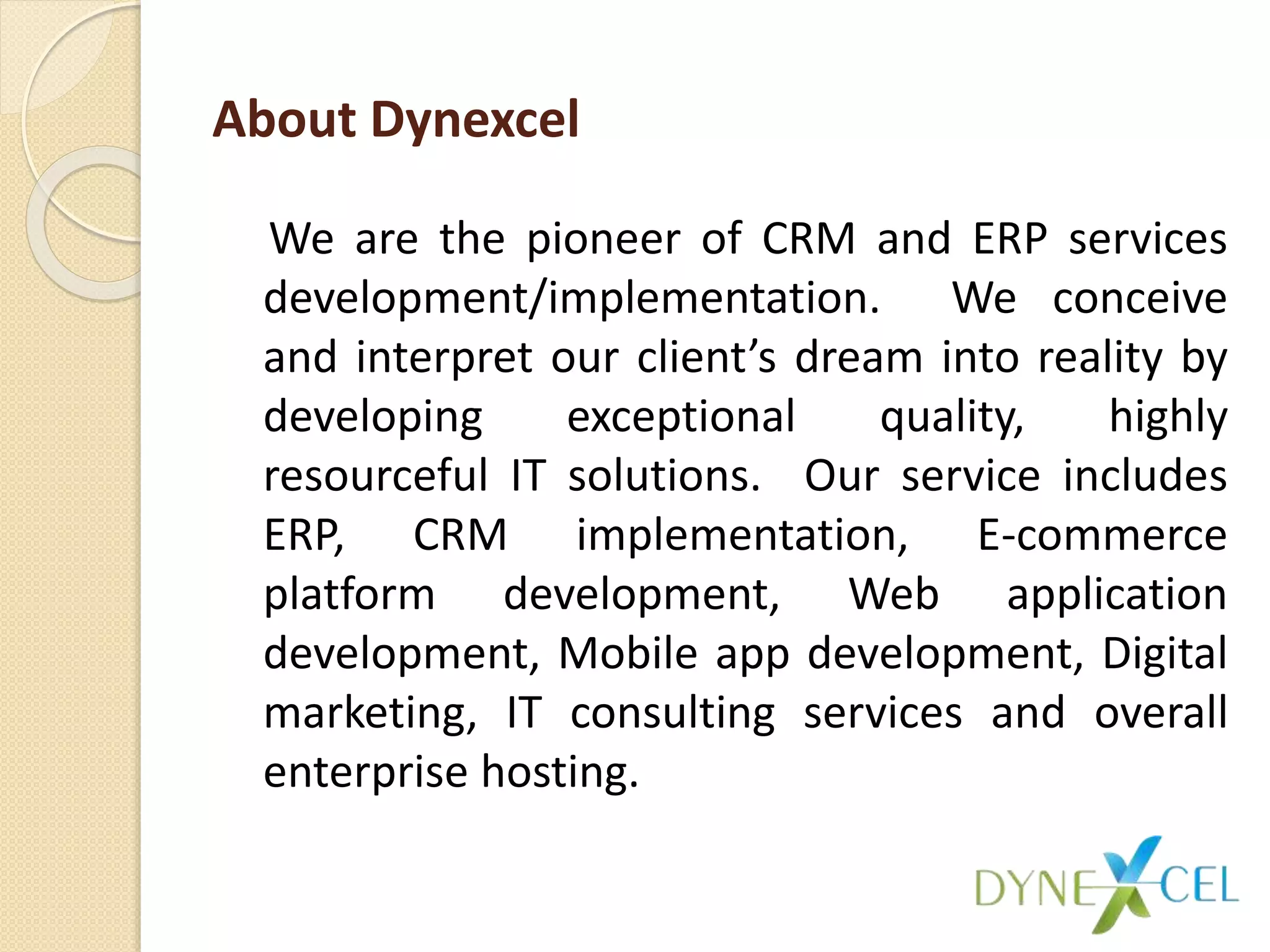 About Dynexcel
We are the pioneer of CRM and ERP services
development/implementation. We conceive
and interpret our client’s dream into reality by
developing exceptional quality, highly
resourceful IT solutions. Our service includes
ERP, CRM implementation, E-commerce
platform development, Web application
development, Mobile app development, Digital
marketing, IT consulting services and overall
enterprise hosting.
 