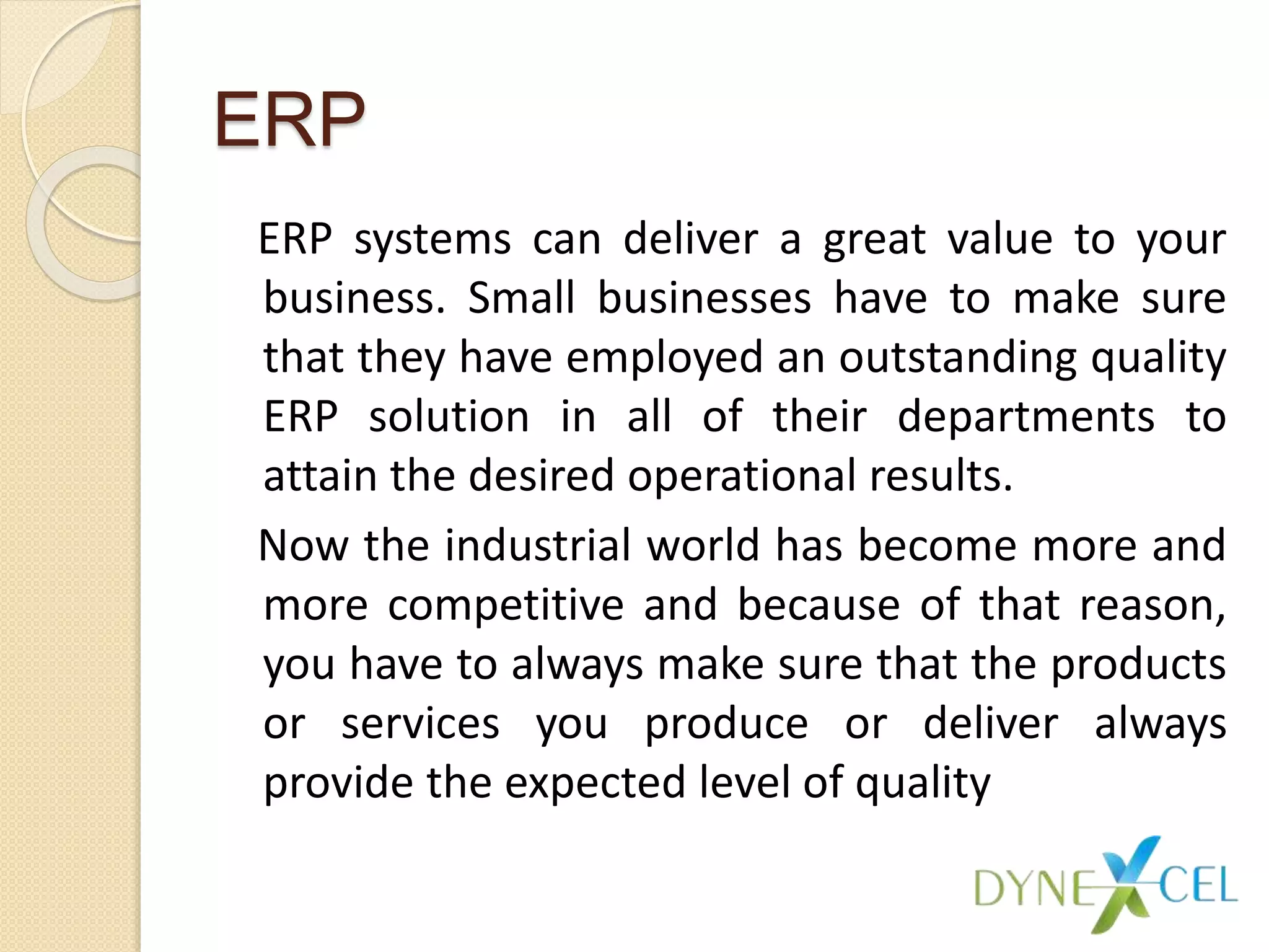 ERP
ERP systems can deliver a great value to your
business. Small businesses have to make sure
that they have employed an outstanding quality
ERP solution in all of their departments to
attain the desired operational results.
Now the industrial world has become more and
more competitive and because of that reason,
you have to always make sure that the products
or services you produce or deliver always
provide the expected level of quality
 