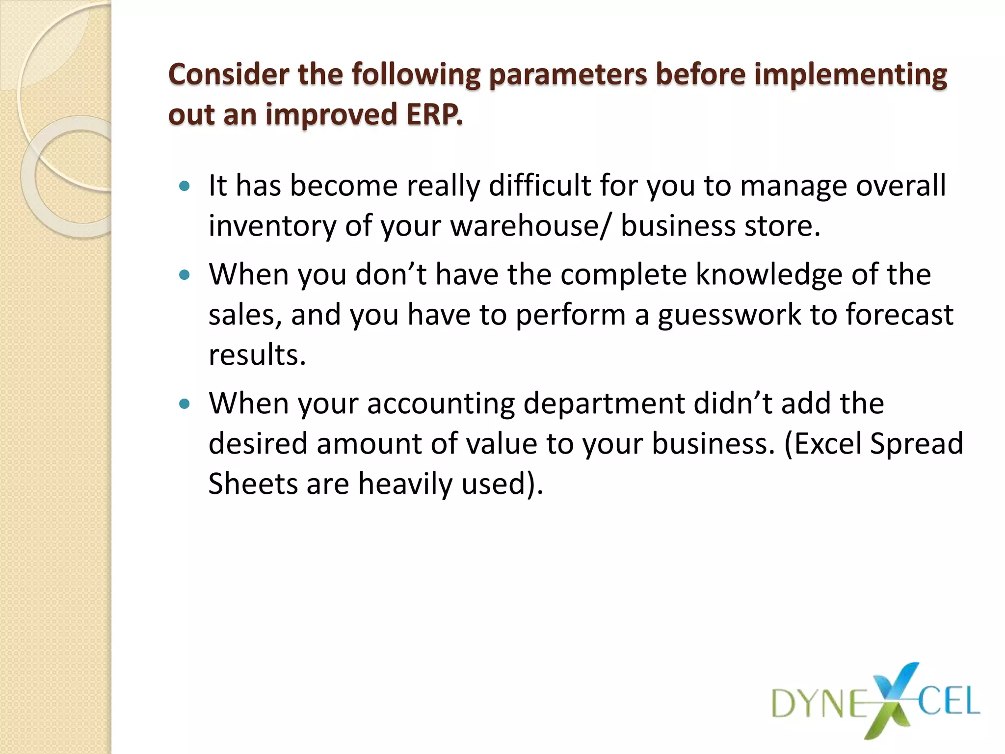 Consider the following parameters before implementing
out an improved ERP.
 It has become really difficult for you to manage overall
inventory of your warehouse/ business store.
 When you don’t have the complete knowledge of the
sales, and you have to perform a guesswork to forecast
results.
 When your accounting department didn’t add the
desired amount of value to your business. (Excel Spread
Sheets are heavily used).
 