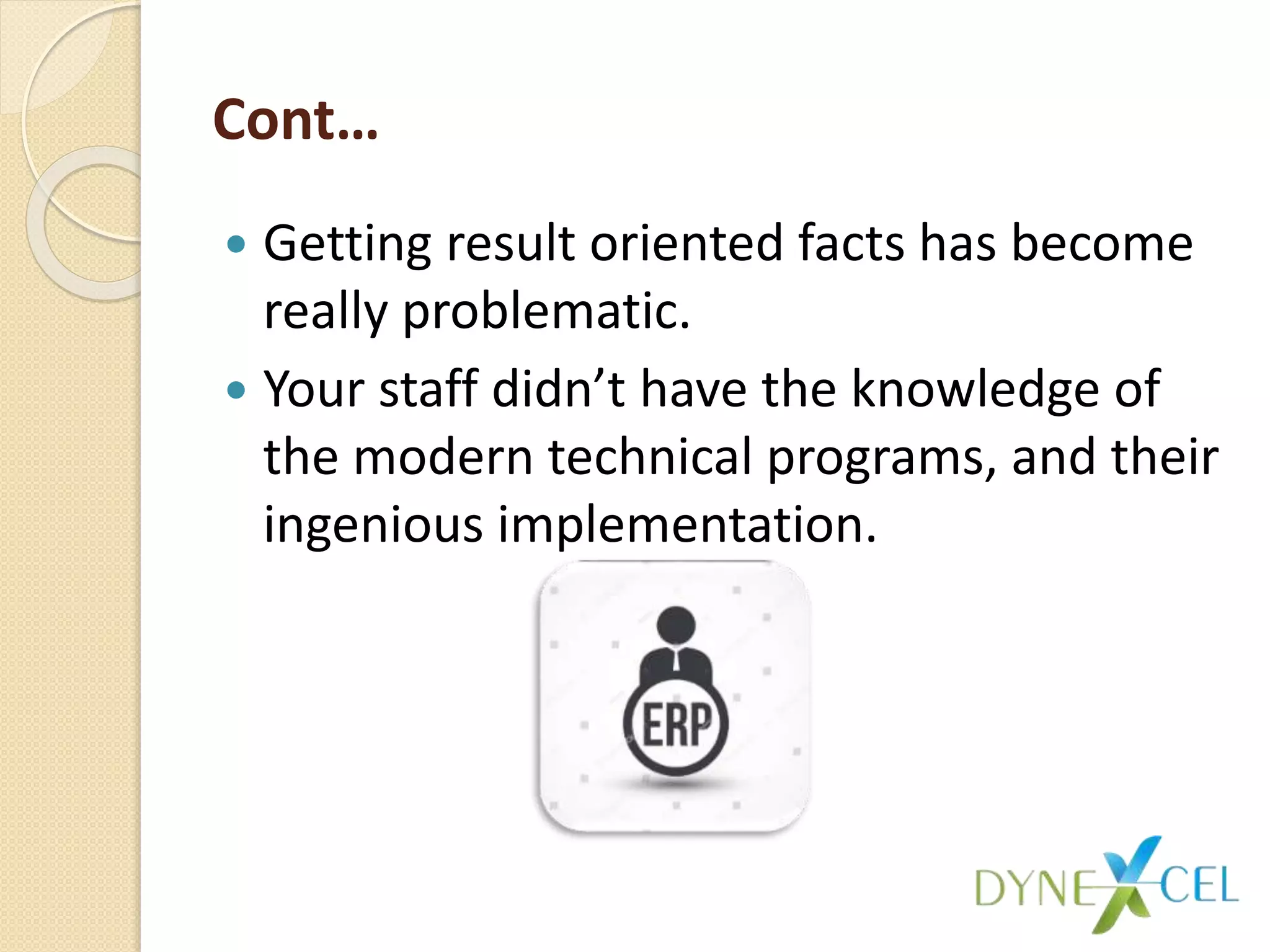 Cont…
 Getting result oriented facts has become
really problematic.
 Your staff didn’t have the knowledge of
the modern technical programs, and their
ingenious implementation.
 