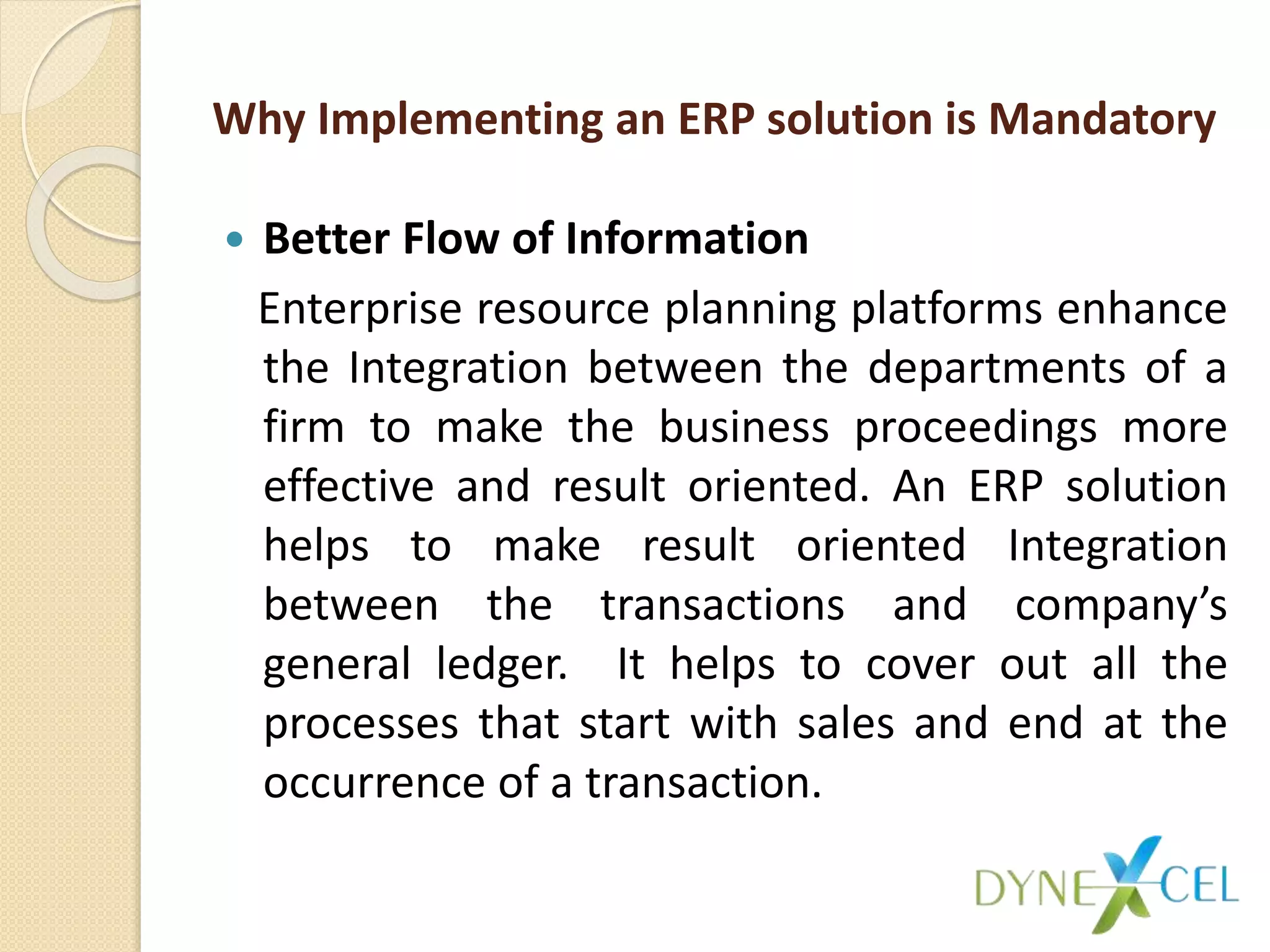 Why Implementing an ERP solution is Mandatory
 Better Flow of Information
Enterprise resource planning platforms enhance
the Integration between the departments of a
firm to make the business proceedings more
effective and result oriented. An ERP solution
helps to make result oriented Integration
between the transactions and company’s
general ledger. It helps to cover out all the
processes that start with sales and end at the
occurrence of a transaction.
 