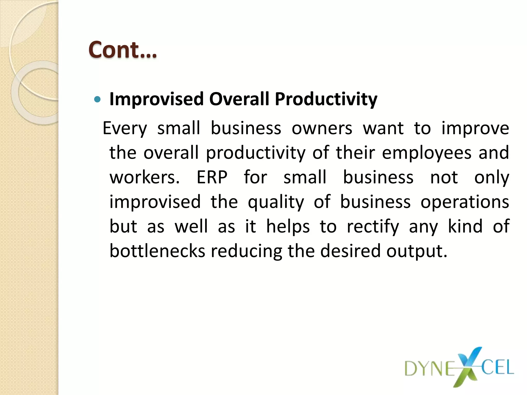 Cont…
 Improvised Overall Productivity
Every small business owners want to improve
the overall productivity of their employees and
workers. ERP for small business not only
improvised the quality of business operations
but as well as it helps to rectify any kind of
bottlenecks reducing the desired output.
 
