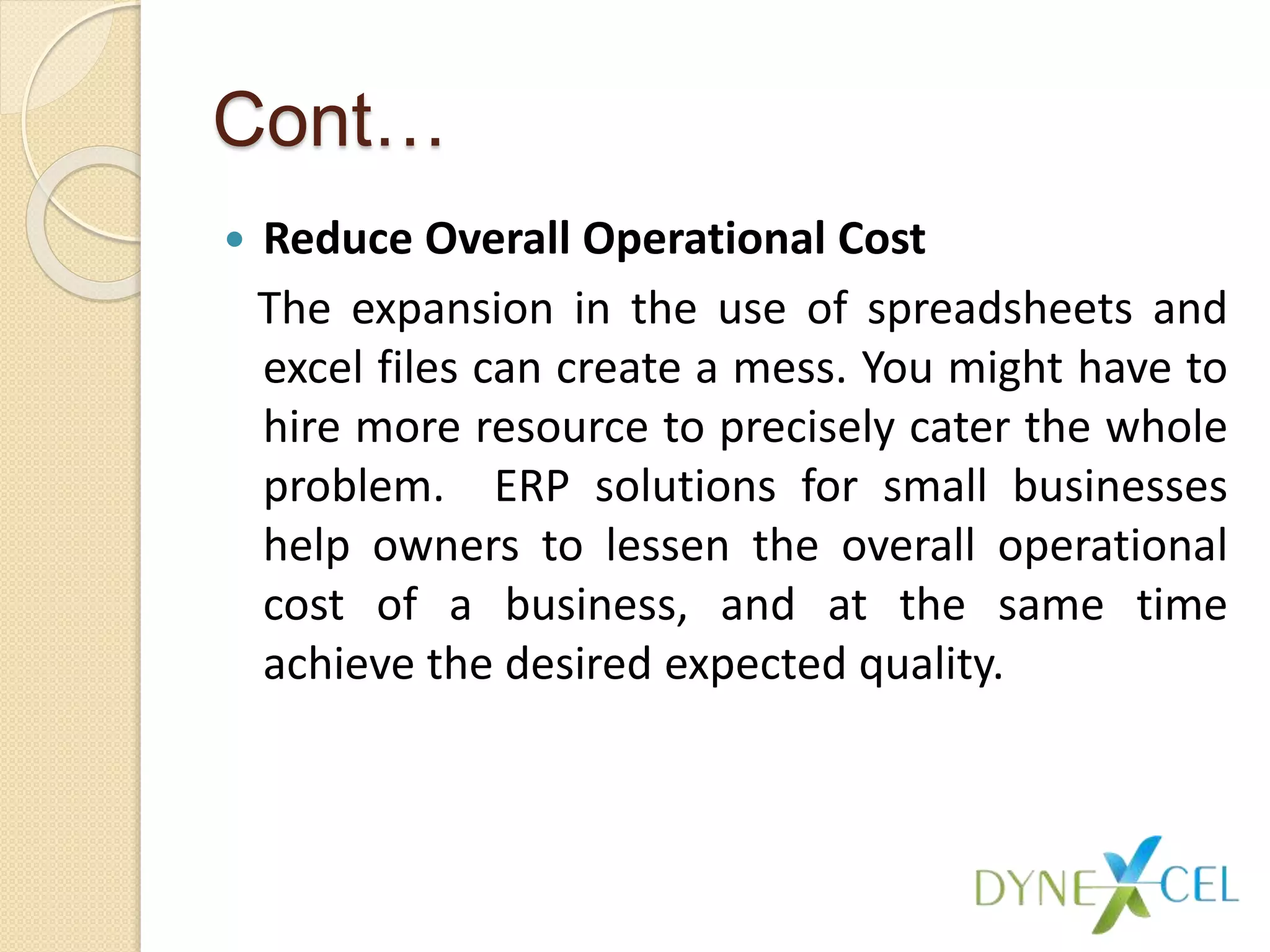 Cont…
 Reduce Overall Operational Cost
The expansion in the use of spreadsheets and
excel files can create a mess. You might have to
hire more resource to precisely cater the whole
problem. ERP solutions for small businesses
help owners to lessen the overall operational
cost of a business, and at the same time
achieve the desired expected quality.
 