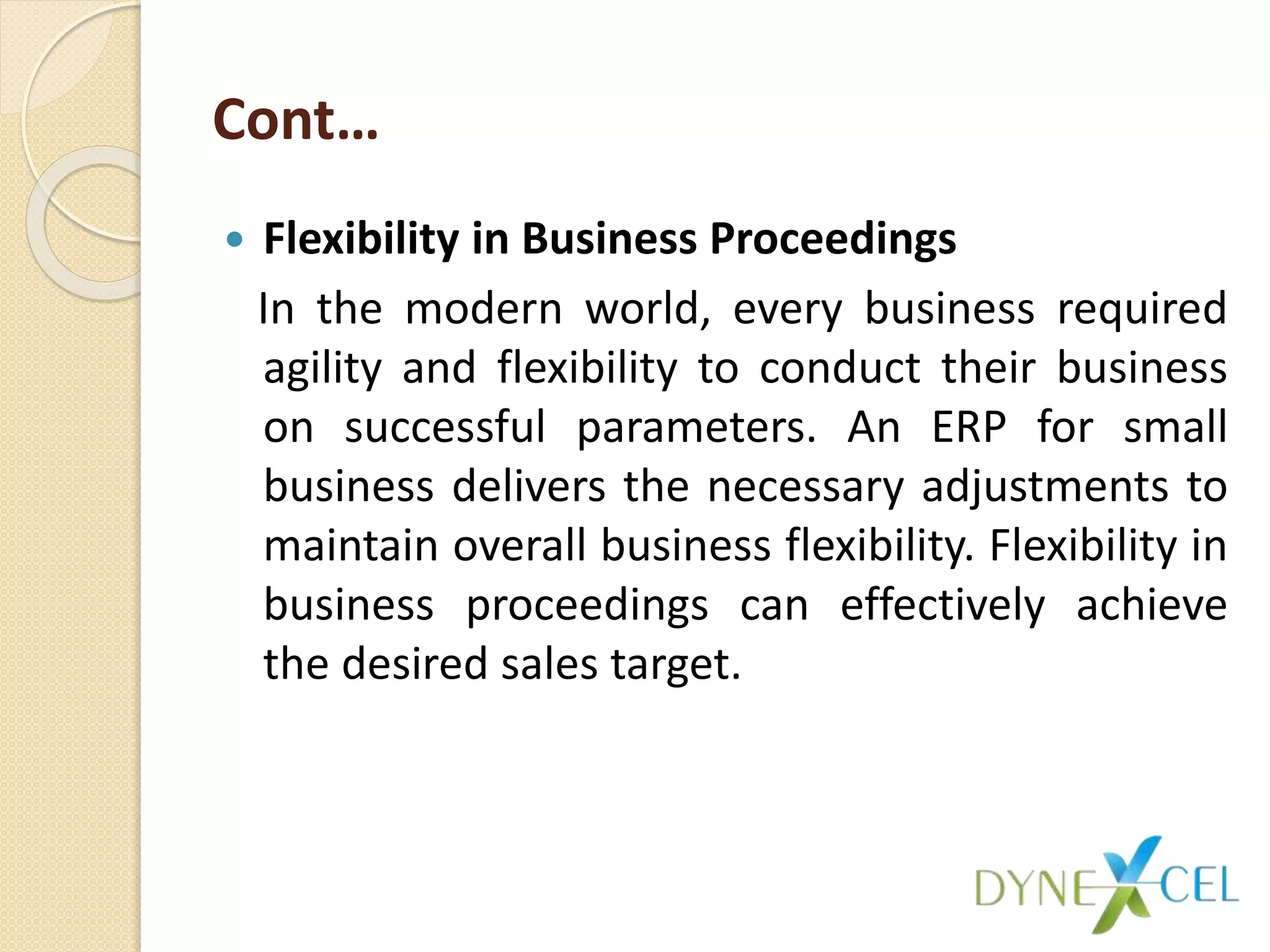 Cont…
 Flexibility in Business Proceedings
In the modern world, every business required
agility and flexibility to conduct their business
on successful parameters. An ERP for small
business delivers the necessary adjustments to
maintain overall business flexibility. Flexibility in
business proceedings can effectively achieve
the desired sales target.
 