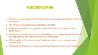 FUNCTION OF HR
 HR involves much more than the recruiting, hiring and compensation of full-time
employees.
 The effective management and utilization of staff.
 Developing competencies to enhance both individual and organizational
performance.
 Managing the implementation and integration of technology through improved
staffing, training and communication with employees.
 HR has a role in diverse topics such as human rights protection,workplace
responsibility.
 HR department focuses on human capital and regards it as the most important asset.
 