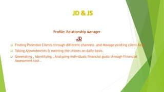 JD & JS
Profile: Relationship Manager
JD
 Finding Potential Clients through different channels and Manage existing client Base.
 Taking Appointments & meeting the clients on daily basis.
 Generating , Identifying , Analyzing individuals financial goals through Financial
Assessment tool .
 