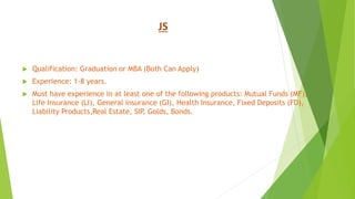 JS
 Qualification: Graduation or MBA (Both Can Apply)
 Experience: 1-8 years.
 Must have experience in at least one of the following products: Mutual Funds (MF),
Life Insurance (LI), General insurance (GI), Health Insurance, Fixed Deposits (FD),
Liability Products,Real Estate, SIP, Golds, Bonds.
 