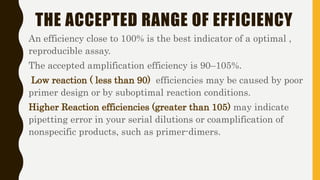 THE ACCEPTED RANGE OF EFFICIENCY
An efficiency close to 100% is the best indicator of a optimal ,
reproducible assay.
The accepted amplification efficiency is 90–105%.
Low reaction ( less than 90) efficiencies may be caused by poor
primer design or by suboptimal reaction conditions.
Higher Reaction efficiencies (greater than 105) may indicate
pipetting error in your serial dilutions or coamplification of
nonspecific products, such as primer-dimers.
 