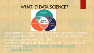 WHAT ID DATA SCIENCE?
Data science is a "concept to unify statistics, data analysis, machine
learning and their related me...